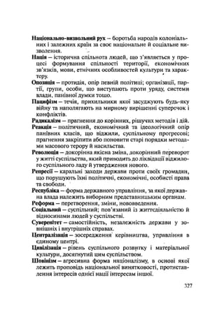 Національно-визвольний рух — боротьба народів колоніаль-
них і залежних країн за своє національне й соціальне ви-
зволення.
Нація — історична спільнота людей, що з'являється у про-
цесі формування спільності території, економічних
зв'язків, мови, етнічних особливостей культури та харак-
теру.
Опозиція — протидія, опір певній політиці; організації, пар-
тії, групи, особи, що виступають проти уряду, системи
влади, панівної думки Тощо.
Пацифізм - течія, прихильники якої засуджують будь-яку
війну та наполягають на мирному вирішенні суперечок і
конфліктів.
Радикалізм — прагнення до корінних, рішучих методів і дій.
Реакція — політичний, економічний та ідеологічний опір
панівних класів, що віджили, суспільному прогресові;
прагнення закріпити або поновити старі порядки метода-
ми масового терору й насильства.
Революція — докорінна якісна зміна, докорінний переворот
ужитті суспільства, який приводить до ліквідації віджило-
го суспільного ладу й утвердження нового.
Репресії — каральні заходи держави проти своїх громадян,
що порушують їхні політичні, економічні, особисті права
та свободи.
Республіка - форма державного управління, за якої держав-
на влада належить виборним представницьким органам.
Реформа — перетворення, зміни, нововведення.
Соціальний — суспільний; пов'язаний із життєдіяльністю й
відносинами людей у суспільстві.
Суверенітет - самостійність, незалежність держави у зо-
внішніх і внутрішніх справах.
Централізація — зосередження керівництва, управління в
єдиному центрі.
Цивілізація — рівень суспільного розвитку і матеріальної
культури, досягнутий цим суспільством.
Шовінізм — агресивна форма націоналізму, в основі якої
лежить проповідь національної винятковості, протистав-
лення інтересів однієї нації інтересам іншої.
.327
 