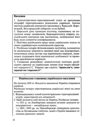 Висновки
1. Адміністративно-територіальний поділ не враховував
географії територіального розселення українців. Значна
частина українців компактно проживала у Курській, Воро-
незькій, Бєлгородській губерніях та на Кубані.
2. Царський уряд проводив політику, спрямовану на по-
силення влади чиновників, бюрократичного апарату по-
ліцейського контролю над населенням, позбавлення його
будь-яких елементів самоврядування.
3. Політика російського уряду щодо українських земель та
самих українців мала колоніальний характер.
4. Російська імперія встановлювала політичну, економічну
та національну зверхність панівної нації над підкореними,
посилювала владу центру над українським народом, нама-
галася ліквідувати його національні особливості та прово-
дила зросійщення українців.
5. Символом реакційної, шовіністичної політики росій-
ського царизму на українських землях бу/іа теорія офіцій-
ної народності С. Уварова про єдність "православ'я, само-
державства і народності".
Національне становище українського населення
На початку XIX ст. більшість населення України становили
українці.
Російська імперія перетворювала українські землі на свою
колонію.
1. Впроваджувався новий адміністративно-територіальний
устрій, характерний для метрополії.
2. Щоб зміцнити свій вплив на Україну, Російська імперія:
•у 1831 р. на Лівобережжі знищила останні залишки са-
моуправління - магдебурзьке право;
•у 1841—1842 pp. на Правобережжі ліквідувала судочин-
ство за Литовським статутом, який в Україні вважався го-
у ловним^правовим зводом.
32
 