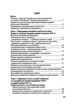 Зміст
Вступ
Розподіл території України між двома імперіями
на Східну (Російську) і Західну (Австрійську) З
Україна за умов загальноєвропейської кризи аграрно-
ремісничої цивілізації і 5
Утвердження індустріального суспільства..... , 7
Українське національне відродження * 9
Тема 1. Формування модерної української нації.
Теорія та суспільні виклики першої половини XIX ст.
Від етносу до нації, від Малоросії
та Галицької Русі до України і і
„Українське питання" - проблема панівних націй 13
Чим поняття „українська нація" відрізняється від понять
„українська народність" або „український етнос".
Які характеристики їх визначають 14
Староукраїнство й українство Нового часу 16
Історична пам'ять - найсуттєвіший чинник
формування національної свідомості 17
Значення фольклору та етнографії в дослідженні
національних ознак українців 18
Пошук науково-історичних підвалин
української окремішності 20
Початок академічного (наукового) етапу
українського визвольного руху 21
Російська панславістська, польська федеративна
й українська слов'янофільська теорії 22
Шляхи мобілізації української нації в умовах модернізаційних
трансформацій суспільства 24
Ідея соборності українських земель 27
Релігійно-конфесійні проблеми в національному питанні 28
Тема 2. Українські землі у складі Російської
та Австрійської імперій наприкінці XVIII —
у першій третині XIX ст.
Українські землі в складі Російської імперії
Адміністративно-територіальний устрій
та регіональний поділ
Національне становище українського населення
Соціальне становище українського населення ....
.329
ЗО
,32
.33
 