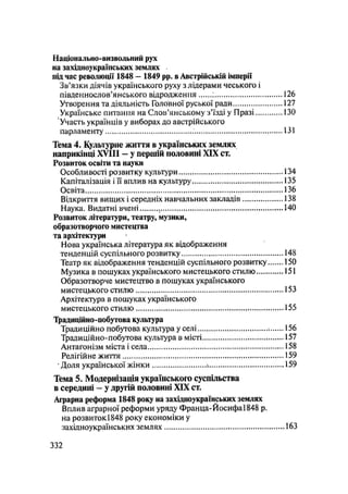 Національно-визвольний рух
на західноукраїнських землях
під час революції 1848 - 1849 pp. в Австрійській імперії
Зв'язки діячів українського руху з лідерами чеського і
південнослов'янського відродження ; 126
Утворення та діяльність Головної руської ради 127
Українське питання на Слов'янському з'їзді у Празі 130
Участь українців у виборах до австрійського
парламенту 131
Тема 4. Культурне життя в українських землях
наприкінці XVIII - у першій половині XIX ст.
Розвиток освіти та науки
Особливості розвитку культури 134
Капіталізація і її вплив на культуру 135
Освіта 136
Відкриття вищих і середніх навчальних закладів 138
Наука. Видатні вчені 140
Розвиток літератури, театру, музики,
образотворчого мистецтва
та архітектури
Нова українська література як відображення
тенденцій суспільного розвитку , 148
Театр як відображення тенденцій суспільного розвитку 150
Музика в пошуках українського мистецького стилю 151
Образотворче мистецтво в пошуках українського
мистецького стилю 153
Архітектура в пошуках українського
мистецького стилю 155
Традиційно-побутова культура
Традиційно побутова культура у селі 156
Традиційно-побутова культура в місті 157
Антагонізм міста і села 158
Релігійне життя 159
• Доля української жінки і 159
Тема 5. Модернізація українського суспільства
в середині — у другій половині XIX ст.
Аграрна реформа 1848 року на західноукраїнських землях
Вплив аграрної реформи уряду Франца-Йосифа 1848 р.
на розвиток 1848 року економіки у
західноукраїнських землях 163
.332
 