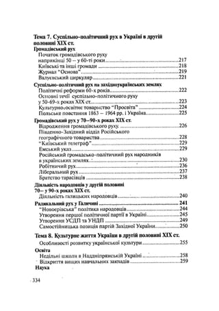 Тема 7. Суспільно-політичний рух в Україні в другій
половині XIX ст.
Громадівський рух
Початок громадівського руху
наприкінці 5 0 - у 60-ті роки 217
Київськіта інші громади 218
Журнал "Основа" 219
Валує вський циркуляр 221
Суспільно-політичний рух на західноукраїнських землях
Політичні реформи 60-х років 222
Основні течії суспільно-політичного руху
у 50-69-х роках XIX ст. 223
Культурно-освітнє товариство "Просвіта" 224
Польське повстання 1863 - 1964 pp. і Україна 225
Громадівський рух у 7 0 - 9 0 - х роках XIX ст.
Відродження громадівського руху. 226
Південно-Західний відділ Російського
географічного товариства 228
"Київський телеграф" 229
Емський указ 229
Російський громадсько-політичний рух народників
в українських землях.;. 230
Робітничий рух 236
Ліберальний рух ....237
Братство тарасівців 238
Діяльність народовців у другій половині
7 0 - у 90-х роках XIX ст.
Діяльність галицьких народовців ; 240
Радикальний рух у Галичині 241
"Новоерівська" політика народовців 244
Утворення першої політичної партії в Україні 245
Утворення УСДП та УНДП 249
Самостійницька позиція партій Західної України і 250
Тема 8. Культурне життя України в другій половині XIX ст.
Особливості розвитку української культури 255
Освіта
Недільні школи в Наддніпрянській Україні 258
' Відкриття вищих навчальних закладів 259
Наука
.334
 