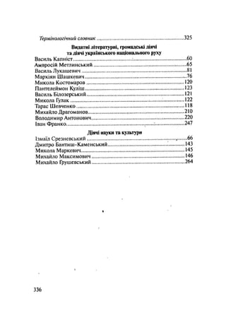 Термінологічний словник 325
Видатні літературні, громадські діячі
та діячі українського національного руху
Василь Капніст 60
Амвросій Метлинський 65
Василь Лукашевич 81
Маркіян Шашкевич 76
Микола Костомаров 120
Пантелеймон Куліш 123
Василь Білозерський 121
Микола Гулак 1 122
Тарас Шевченко 118
Михайло Драгоманов 210
Володимир Антонович 220
Іван Франко : 247
Діячі науки та культури
Ізмаїл Срезневський 66
Дмитро Бантиш-Каменський 143
Микола Маркевич 145
Михайло Максимович 146
Михайло Грушевський 264
%
.336
 