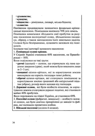 • духовенство;
• купецтво;
• міщанство — ремісники, лихварі, міська біднота;
• селянство.
Панівними продовжували залишатися феодально-кріпос-
ницькі відносини. Поміщикам належало 70% усіх земель.
Поміщики намагалися збільшити свої прибутки за раху-
нок посилення експлуатації селян, збільшенням панщи-
ни, оброку, а також зменшенням їхніх земельних наділів.
Селяни були безправними, цілковито залежали від помі-
щиків.
Існували такі категорії залежного населення:
1. Поміщицькі селяни-кріпаки.
У Східній Україні становили 60% населення, на Правобе-
режжі - 58%.
Вони поділялися на такі групи:
•урочні (здольні) — селяни, що отримували від пана що-
денне завдання (урок), який можна було виконати лише
за 2—3 дні;
•панщинні селяни-кріпаки, які за користування землею
виконували на користь господаря певні роботи;
•оброчні селяни-кріпаки, які сплачували поміщикові за
користування землею грошовий або натуральний пода-
ток (оброк), розмір якого залежав від господаря.
2. Державні селяни, які були особисто вільними, за корис-
тування землею сплачували державі податки, які становили
майже 40% прибутків.
Вони переважали на півдні України, де становили 69%.
3. Посесійні селяни (фабричні, заводські) - особисто залеж-
ні селяни, що були довічно прикріплені до заводів та фаб-
рик, якіналежали приватним особам.
4. Військові поселенці (селяни й козаки).
34
 