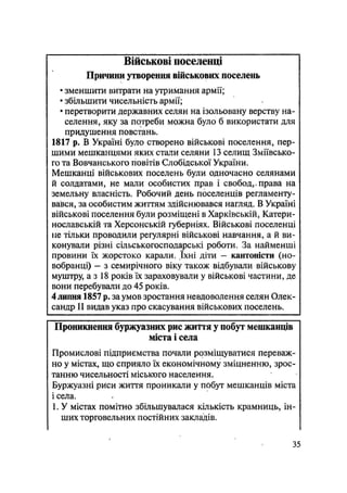 Військові поселенці
Причини утворення військових поселень
• зменшити витрати на утримання армії;
• збільшити чисельність армії;
• перетворити державних селян на ізольовану верству на-
селення, яку за потреби можна було б використати для
придушення повстань.
1817 р. В Україні було створено військові поселення, пер-
шими мешканцями яких стали селяни 13 селищ Зміївсько-
го та Вовчанського повітів Слобідської України.
Мешканці військових поселень були одночасно селянами
й солдатами, не мали особистих прав і свобод,.права на
земельну власність. Робочий день поселенців регламенту-
вався, за особистим життям здійснювався нагляд. В Україні
військові поселення були розміщені в Харківській, Катери-
нославській та Херсонській губерніях. Військові поселенці
не тільки проводили регулярні військові навчання, а й ви-
конували різні сільськогосподарські роботи. За найменші
провини їх жорстоко карали. їхні діти — кантоністи (но-
вобранці) — з семирічного віку також відбували військову
муштру, а з 18 років їх зараховували у військові частини, де
вони перебували до 45 років.
4 липня 1857 р. за умов зростання невдоволення селян Олек-
сандр II видав указ про скасування військових поселень.
Проникнення буржуазних рис життя у побут мешканців
міста і села
Промислові підприємства почали розміщуватися переваж-
но у містах, що сприяло їх економічному зміцненню, зрос-
танню чисельності міського населення.
Буржуазні риси життя проникали у побут мешканців міста
і села.
1. У містах помітно збільшувалася кількість крамниць, ін-
ших торговельних постійних закладів.
35
 