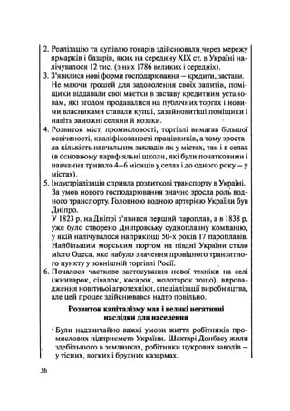 2. Реалізацію та купівлю товарів здійснювали,через мережу
ярмарків і базарів, яких на середину XIX ст. в Україні на-
лічувалося 12 тис. (з них 1786 великих і середніх).
3. З'явилися нові форми господарювання - кредити, застави.
Не маючи грошей для задоволення своїх запитів, помі-
щики віддавали свої маєтки в заставу кредитним устано-
вам, які згодом продавалися на публічних торгах і нови-
ми власниками ставали купці, хазяйновитіші поміщики і
навіть заможні селяни й козаки.
4. Розвиток міст, промисловості, торгівлі вимагав більшої
освіченості, кваліфікованості працівників, атому зроста-
ла кількість навчальних закладів як у містах, так і в селах
(в основному парафіяльні школи, які були початковими і
навчання тривало 4—6 місяців у селах і до одного року — у
містах).
5. Індустріалізація сприяла розвиткові транспорту в Україні.
За умов нового господарювання значно зросла роль вод-
ного транспорту. Головною водною артерією України був
Дніпро.
У 1823 р. на Дніпрі з'явився перший пароплав, а в 1838 р.
уже було створено Дніпровську судноплавну компанію,
у якій налічувалося наприкінці 50-х років 17 пароплавів.
Найбільшим морським портом на півдні України стало
місто Одеса, яке набуло значення провідного транзитно-
го пункту у зовнішній торгівлі Росії.
6. Почалося часткове застосування нової техніки на селі
(жниварок, сівалок, косарок, молотарок тощо), впрова-
дження новітньої агротехніки, спеціалізації виробництва,
але цей процес здійснювався надто повільно.
Розвиток капіталізму мав і великі негативні
наслідки для населення
• Були надзвичайно важкі умови життя робітників про-
мислових підприємств України. Шахтарі Донбасу жили
здебільшого в землянках, робітники цукрових заводів -
у тісних, вогких і брудних казармах.
36
 