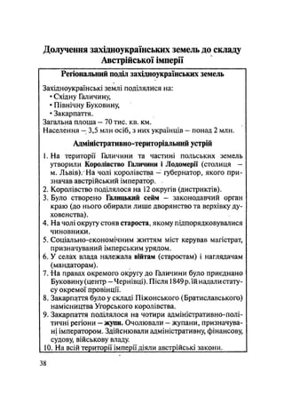 Долучення західноукраїнських земель до складу
Австрійської імперії
Регіональний поділ західноукраїнських земель
Західноукраїнські землі поділялися на:
• Східну Галичину,
• Північну Буковину,
• Закарпаття.
Загальна площа — 70 тис. кв. км.
Населення — 3,5 млн осіб, з них українців — понад 2 млн.
Адміністративно-територіальний устрій
1. На території Галичини та частині польських земель
утворили Королівство Галичини і Лодомерії (столиця —
м. Львів)/На чолі королівства — губернатор, якого при-
значав австрійський імператор.
2. Королівство поділялося на 12 округів (дистриктів).
3. Було створено Галицький сейм — законодавчий орган
краю (до нього обирали лише дворянство та верхівку ду-
ховенства).
4. На чолі округу стояв староста, якому підпорядковувалися
чиновники.
5. Соціально-економічним життям міст керував магістрат,
призначуваний імперським урядом.
6. У селах влада належала війтам (старостам) і наглядачам
(мандаторам).
7. На правах окремого округу до Галичини було приєднано
Буковину (центр - Чернівці). Після 1849 р. їй надали стату-
су окремої провінції.
8. Закарпаття було у складі Піжонського (Братиславського)
намісництва Угорського королівства.
9. Закарпаття поділялося на чотири адміністративно-полі-
тичні регіони - жупи. Очолювали - жупани, призначува-
ні імператором. Здійснювали адміністративну, фінансову,
судову, військову владу.
10. На всій території імперії діяли австрійські закони.
38
 