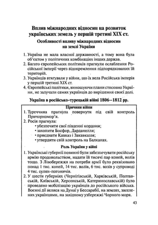 Вплив міжнародних відносин на розвиток
українських земель у першій третині ХЗХ ст.
Особливості впливу міжнародних відносин
на землі України
1. Україна не мала власної державності, а тому вона була
об'єктом у політичних комбінаціях інших держав.
2. Багато європейських політиків прагнули ослаблення Ро-
сійської імперії через відокремлення підпорядкованих їй
територій.
3. Українців втягували у війни, що їх вела Російська імперія
у першій третині XIX ст.
4. Європейські політики, виношуючи плани стосовно Украї-
ни, не залучали самих українців до вирішення своєї долі.
Україна в російсько-турецькій війні 1806—1812 pp.
Причини війни
1. Туреччина прагнула повернути під свій контроль
Причорномор'я.
2. Росія прагнула:
• убезпечити свої південні кордони;
• захопити Босфор, Дарданелли;
• приєднати Кавказ і Закавказзя;
• утвердити свій контроль на Балканах.
Роль України у війні
1. Українські губернії повинні були забезпечувати російську
армію продовольством, надати їй тисячі пар коней, волів
тощо. З Лівобережжя на потреби армії було реквізовано
понад 1 тис. коней, 14 тис. волів, 6 тис. возів у супроводі
4 тис. селян-погоничів.
2. У шести губерніях (Чернігівській, Харківській, Полтав-
ській, Київській, Херсонській, Катеринославській) було
проведено мобілізацію українців до російського війська.
Воєнні дії велися на Дунаї у Бессарабії, на землях, заселе-
них українцями, на західному узбережжі Чорного моря.
43
 