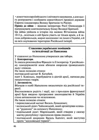 • домогтися європейського і світового панування, а для цьо-
го розгромити і позбавити самостійності провідні держави
Європи (насамперед Велику Британію та Росію).
Привід до війни — відмова імператора Росії Олександра І
підтримувати континентальну блоку Великої Британії;
Ця війна увійшла в історію під назвою Вітчизняна війна
1812р., оскільки в ній брали участь не тільки армія, а й за-
гони добровольців, мирне населення і не лише в Україні, а й
на всіх окупованих територіях Російської імперії.
Ставлення українських поміщиків
та інтелігенції до Наполеона
У ставленні до Наполеона утворилося два табори.
1. Консерватори.
їх лякала революційна Франція та її імператор. У російсько-
му самодержавстві вони вбачали охоронця громадського
ладу і спокою.
На таких позиціях стояли:
полтавський, магнат В. Кочубей;
поет І. Ковінько, перебуваючи в діючій армії, написав ряд
патріотичних творів.
2. Автономісти.
Вбачали в особі Наполеона визволителя від російської ти-
ранії.
Висловлювали радість і надії, що з приходом французької
армії буде введено прогресивне законодавство й Україна
стане автономною чи незалежною.
На таких позиціях стояли:
• переяславський магнат Василь Лукашевич;
• волинський дідич Чайковський, який організував козаць-
ке "рушення" на допомогу Наполеону;
• подільський дідич Марлецький, який створив у своєму
маєтку республіку і проголосив права людини; /
•полтавський дворянин Василь Капніст, який виступив
проти "московської тиранії".
46
 