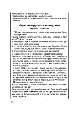 • сподівалися на поліпшення своєї долі;
• звільнитися від кріпацтва і здобути волю;
• повернути собі козацькі привілеї з наділенням земельних
ділянок.
Форми участі українського народу у війні
з армією Наполеона
1. Військо поповнювалося українським населенням (з се-
лян-кріпаків).
Усього Україна надала 68,9 тис. ратників і козаків, у тому
числі 33,4 тис. кінних.
2. Регулярній армії Україна постачала продовольство, фу-
раж, вози, коні, воли тощо.
3. На різні військові потреби населення України зібрало
10 млн крб, 13,5 пудів срібла, кілька кілограмів золота.
4. Створювалися ополчення для поповнення армії.
В Україні ополчення складалося з козачого і земського:
• козацькі полки формувалися з добровольців. їм обіцяли,
що після закінчення війни всі воїни українських козаць-
ких полків разом зі своїми ,сім'ями вважатимуться належ-
ними до вільного козацького стану з наділеними земель-
ними ділянками;
•у липні 1812 р. Олександр І видав маніфест про створен-
ня земського ополчення, до якого кріпаків набирали за
згодою поміщиків, а вихідців з інших станів — добровіль-
но. Втім уряд, наляканий масовим вступом до ополчен-
ня кріпаків, які сподівалися таким шляхом здобути волю,
обмежив набір ополченців в Україні двома губерніями —
Полтавською та Чернігівською.
Усього Україна надала для козацького і земського ополчен-
ня майже 70 тис. осіб.
Активну участь у формуванні ополчення брав український
письменник Іван Котляревський, за що був удостоєний ме-
далі царя на Володимирській стрічці в петлиці та з діаман-
товим перснем.
48
 