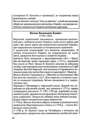 підозрівши В. Капніста в провокації, не підтримала таких
радикальних заходів.
Василь Капніст написав "Оду на рабство", в якій висловлював
обурення запровадженням кріпацтва в Україні, засуджував по-
літичне поневолення України російським царизмом.
Василь Васильович Капніст
(1758—1823)
Видатний український письменник, громадсько-політич-
ний діяч, глибокий патріот України, який палко любив свій
край і все життя мріяв про відновлення автономії України,
про відродження козацтва та гетьманського правління.
У радянській історіографії ім'я Капніста замовчували. В
умовах незалежності України ми повертаємося до цього
імені, вважаючи його одним із патріотів України.
Капністи були вихідцями з аристократичної сім'ї з Греції.
Дід вів боротьбу проти турецького ярма, у 1711 р. змушений
був утекти до Росії. Батько В. Капніста вступив на військову
службу, став миргородським полковником, оженився на Софії
Андріївні Дуніній-Барській, яка походила зі старовинного ко-
зацького роду (дід матері був одним із соратників І. Мазепи).
Василь Капніст народився в с. Обухівка на Полтавщині. Він
був шостою дитиною у сім'ї. Діти виросли в оточенні коза-
ків та козацької старшини, батьки виховували їх у патріо-
тичному дусі.
Навчався в Петербурзі у військовій школі. Деякий час пе-
ребував на військовій службі, яку залишив у 1775 р. заради
літературної діяльності. У 1782-1783 pp. перебував на;
дер-
жавній службі, працюючи контролером у Головному пошто-
вому управлінні. Згодом він обіймав лише виборні посади.
Користувався авторитетом серед дворянства.
У 1782 р. Василя Капніста обрали головою (предводителем)
дворянства Миргородського повіту, а в 1785 р. — всього Ки-
ївського намісництва.
У 1788 р. В. Капніст їздив до Петербурга з петицією від
українського дворянства про зловживання російської адмі-
60
 