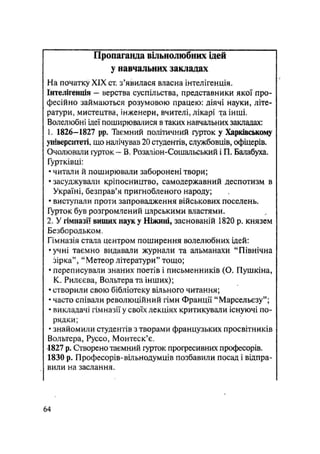Пропаганда вільнолюбних ідей
у навчальних закладах
На початку XIX ст. з'явилася власна інтелігенція.
Інтелігенція - верства суспільства, представники якої про-
фесійно займаються розумовою працею: діячі науки, літе-
ратури, мистецтва, інженери, вчителі, лікарі хаінші.
Волелюбні ідеї поширювалися в таких навчальних закладах:
1. 1826-1827 ррв Таємний політичний гурток у Харківському
університеті, що налічував 20 студентів, службовців, офіцерів.
Очолювали гурток - В. Розаліон-Сошальський і П. Балабуха.
Гуртківці;
• читали й поширювали заборонені твори;
• засуджували кріпосництво, самодержавний деспотизм в
Україні, безправ'я пригнобленого народу;
• виступали проти запровадження військових поселень.
Гурток був розгромлений царськими властями.
2. У гімназії вищих наук у Ніжині, заснованій 1820 р. князем
Безбородьком.
Гімназія стала центром поширення волелюбних ідей:
•учні таємно видавали журнали та альманахи "Північна
зірка", "Метеор літератури" тощо;
• переписували знаних поетів і письменників (О. Пушкіна,
К. Рилєєва, Вольтера та інших);
• створили свою бібліотеку вільного читання;
• часто співали революційний гімн Франції "Марсельєзу";
• викладачі гімназії у своїх лекціях критикували існуючі по-
рядки;
• знайомили студентів з творами французьких просвітників
Вольтера, Руссо, Монтеск'є.
1827 p. Створено таємний гурток прогресивних професорів.
1830 р. Професорів-вільнодумців позбавили посад і відпра-
вили на заслання.
64
 