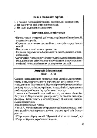 Вади в діяльності гуртків
1. У перших гуртках помітні риси дворянської обмеженості.
2. Не було чітко визначеної організації.
3. Не мали радикальних програм.
Значення діяльності гуртків
• Пропагували передові ідеї серед української інтелігенції,
студентів та учнів.
• Сприяли зростанню опозиційних настроїв серед інтелі-
генції.
• Виступали з політичним протестом.
• Сприяли згуртуванню борців проти самодержавно-кріпо-
сного ладу.
• Хоча члени гуртків не зуміли піти далі від пропаганди ідей,
їхня діяльність свідчила про пробудження й початок кон-
солідації нових політичних сил в умовах реакції.
Амвросій Метлинський
(1814—1870)
Один із найвидатніших представників українського роман-
тизму, поет, творчість якого вирізнялася романтичністю.
Народився на Полтавщині. В дитячі роки бабуся розповіда-
ла йому казки, співала українські народні пісні, прищепила
любов до рідної мови та українського народу.
Навчався в Гадяцькій повітовій школі, закінчив гімназію.
Вступив до Харківського університету, де згодом став про-
фесором, брав участь у літературному об'єднанні харків-
ських романтиків.
Згодом переїхав до Києва.
У домі А. Метлинського збиралася українська молодь, спі-
вала українських народних пісень, слухала гру і спів банду-
ристів.
1839 р. видав збірку поезій "Думки й пісні та ще дещо", а у
1854 р. — збірник українських пісень.
65
 