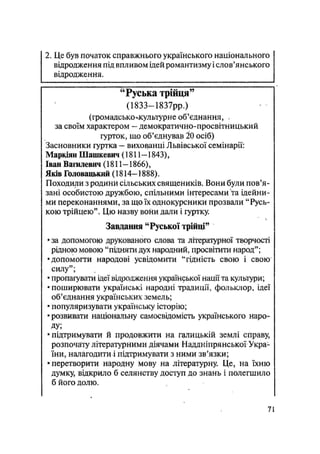 2, Це був початок справжнього українського національного
відродження під впливом ідей романтизму і слов'янського
відродження.
"Руська трійця"
(1833—1837рр.)
(громадсько-лсультурне об'єднання, .
за своїм характером — демократично-просвітницький
гурток, що об'єднував ІО осіб)
Засновники гуртка — вихованці Львівської семінарії:
Маркіян Шашкевич (1811-1843),
Іван Вагилевич (1811-1866),
Яків Головацышй (1814-1888).
Походили з родини сільських священиків. Вони були пов'я-
зані особистою дружбою, спільними інтересами та ідейни-
ми переконаннями, за що їх однокурсники прозвали "Русь-
кою трійцею". Цю назву вони дали і гуртку.
Завдання "Руської трійці"
• за допомогою друкованого слова та літературної творчості
рідною мовою "підняти дух народний, просвітити народ";
•допомогти народові усвідомити "гідність свою і свою
силу";
• пропагувати ідеї відродження української нації та культури;
• поширювати українські народні традиції, фольклор, ідеї
об'єднання українських земель;
• популяризувати українську історію;
•розвивати національну самосвідомість українського наро-
ду;
•підтримувати й продовжити на галицькій землі справу,
розпочату літературними діячами Наддніпрянської Укра-
їни, налагодити і підтримувати з ними зв'язки;
• перетворити народну мову на літературну. Це, на їхню
думку, відкрило б селянству доступ до знань і полегшило
б його долю.
71
 