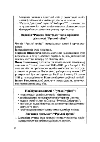 •Альманах залишив помітний слід у розвиткові націо-
нальної свідомості в західноукраїнських землях,
• "Русалка Дністрова" поряд із "Кобзарем" Т. Шевченка ста-
ла духовним орієнтиром національно-патріотичнихсил за-
хідноукраїнських земель на тривалу перспективу.
Видання "Русалки Дністрової" було вершиною
діяльності "Руської трійці"
Членів "Руської трійці" переслідували власті і гурток роз-
пався.
Її організаторів було покарано.
Маркіяна Шашкевича після висвячення на священика було
переведено в одну з дрібних парафій, де він, виснажений
тяжким життям, помер у 32-річному віці.
Якову Головацькому протягом тривалого часу не давали сану
священика. Ііід час революції 1848—1849 pp. в Австрії Я. Го-
ловацький став професором української мови та літератури,
а згодом — ректором Львівського університету, однак 1867
р. змушений був емігрувати до Росії, де й помер 13 травня
1888 р. на посаді голови Віденської археографічної комісії.
Іванові Вагилевичу, щоб уникнути переслідувань, довелося
прийняти католицьку віру.
Наслідки діяльності "Руської трійці":
• поширювали українську мову і літературу; .
• досліджували і популяризували історичне минуле;
• видали український альманах "Русалка Дністрова";
• визначили головні.програмні засади українського наці-
онального руху;
• пробуджували національну самосвідомість народу.
Значення діяльності "Руської трійці"
1. Діяльність гуртка була кроком уперед у розвитку націо-
нального руху на західноукраїнських землях.
74
 