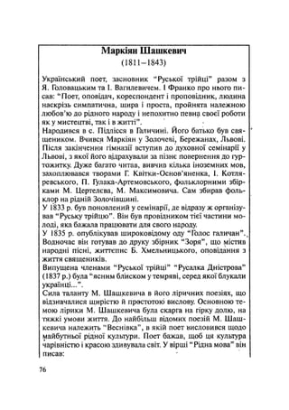 Маркіян Шашкевич
(1811—1843)
Український поет, засновник "Руської трійці" разом з
Я. Головацьким та І. Вагилевичем. І Франко про нього пи-
сав: "Поет, оповідач, кореспондент і проповідник, людина
наскрізь симпатична, щира і проста, пройнята належною
любов'ю до рідного народу і непохитно певна своєї роботи
як у мистецтві, так і в житті".
Народився в с. Підлісся в Галичині. Його батько був свя- '
щеником. Вчився Маркіян у Золочеві, Бережанах, Львові.
Після закінчення гімназії вступив до духовної семінарії у
Львові, з якої його відрахували за пізнє повернення до гур-
тожитку. Дуже багато читав, вивчив кілька іноземних мов,
захоплювався творами Г. Квітки-Основ'яненка, І. Котля-
ревського, П. Гулака-Артемовського, фольклорними збір-
ками М. Цертелєва, М. Максимовича. Сам збирав фоль-
клор на рідній Золочівщині.
У 1833 р. був поновлений у семінарії, де відразу ж організу-
вав "Руську трійцю". Він був провідником тієї частини мо-
лоді, яка бажала працювати для свого народу.
У 1835 р. опублікував широковідому оду "Голос галичан".п
Водночас він готував до друку збірник "Зоря", що містив
народні пісні, життєпис Б. Хмельницького, оповідання з
життя священиків.
Випущена членами "Руської трійці" "Русалка Дністрова"
(1837 р.) була "ясним блиском у темряві, серед якої блукали
українці...".
Сила таланту М. Шашкевича в його ліричних поезіях, що
відзначалися щирістю й простотою вислову. Основною те-
мою лірики М. Шашкевича була скарга на гірку долю, на
тяжкі умови життя. До найбільш відомих поезій М. Шаш-
кевича належить "Веснівка", в якій поет висловився щодо
майбутньої рідної культури. Поет бажав, щоб ця культура
чарівністю і красою здивувала світ. У вірші "Рідна мова" він
писав:
76
 