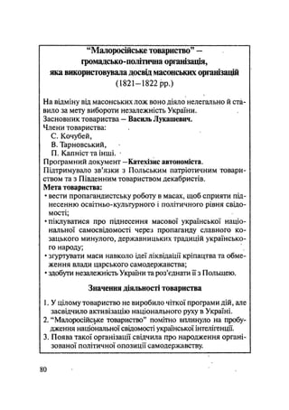 "Малоросійське товариство" —
фомадсько-політична організація,
яка використовувала досвід масонських організацій
(1821-1822 pp.)
На відміну від масонських лож воно діяло нелегально й ста-
вило за мету вибороти незалежність України.
Засновник товариства - Василь Лукашевич.
Члени товариства:
С. Кочубей,
В, Тарновський,
П. Капніст та інші. •
Програмний документ —Катехізис автономіста.
Підтримувало зв'язки з Польським патріотичним товари-
ством та з Південним товариством декабристів.
Мета товариства:
• вести пропагандистську роботу в масах, щоб сприяти під-
несенню освітньо-культурного і політичного рівня свідо-
мості;
•піклуватися про піднесення масової української націо-
нальної самосвідомості через пропаганду славного ко-
зацького минулого, державницьких традицій українсько-
го народу;
• згуртувати маси навколо ідеї ліквідації кріпацтва та обме-
ження влади царського самодержавства;
• здобути незалежність України та роз'єднати її з Польщею.
Значення діяльності товариства
1. У цілому товариство не виробило чіткої програми дій, але
засвідчило активізацію національного руху в Україні.
2. "Малоросійське товариство" помітно вплинуло на пробу-
дження національної свідомості української інтелігенції.
3. Поява такої організації свідчила про народження органі-
зованої політичної опозиції самодержавству.
80
 