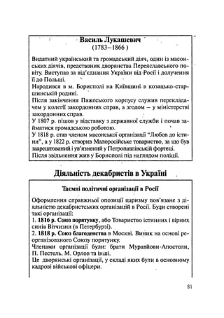 j
Василь Лукашевич
(1783-1866)
Видатний український та громадський діяч, один із масон-
ських діячів, представник дворянства Переяславського по-
віту. Виступав за від'єднання України від Росії і долучення
її до Польщі.
Народився в м. Борисполі на Київщині, в козацько-стар-
шинській родині.
Після закінчення Пажеського корпусу служив переклада-
чем у колегії закордонних справ, а згодом — у міністерстві
закордонних справ.
У 1807 р. пішов у відставку з державної служби і почав за-
йматися громадською роботою.
У 1818 р. став членом масонської організації "Любов до істи-
ни", а у 1822 р. створив Малоросійське товариство, за що був
заарештований і ув'язнений у Петропавлівській фортеці.
Після звільнення жив у Борисполі під наглядом поліції.
Діяльність декабристів в Україні
Таємні політичні організації в Росії
Оформлення справжньої опозиції царизму пов'язане з ді-
яльністю декабристських організацій в Росії. Буяй створені
такі організації:
1.1816 р. Союз порятунку, або Товариство істинних і вірних
синів Вітчизни (в Петербурзі).
2.1818 р. Союз благоденства в Москві. Виник на основі ре-
організованого Союзу порятунку.
Членами організації були: брати Муравйови-Апостоли,
П. Пестель, М. Орлов та інші.
Це дворянські організації, у складі яких були в основному
кадрові військові офіцери.
81
 