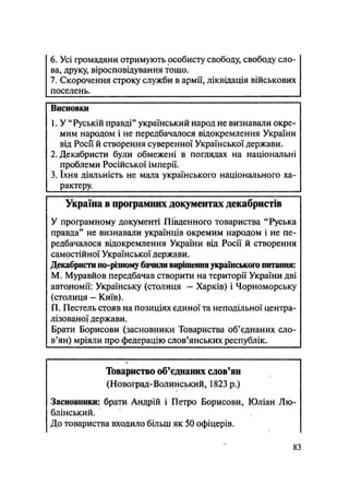 6. Усі громадяни отримують особисту свободу, свободу сло-
ва, друку, віросповідування тощо.
7. Скорочення строку служби в армії, ліквідація військових
поселень.
Висновки
1. У "Руській правді" український народ не визнавали окре-
мим народом і не передбачалося відокремлення України
від Росії й створення суверенної Української держави.
2. Декабристи були обмежені в поглядах на національні
проблеми Російської імперії.
3. їхня діяльність не мала українського національного ха-
рактеру.
Україна в програмних документах декабристів
У програмному документі Південного товариства "Руська
правда" не визнавали українців окремим народом і не пе-
редбачалося відокремлення України від Росії й створення
самостійної Української держави.
Декабристи по-різному бачили вирішення українського питання:
М. Муравйов передбачав створити на території України дві
автономії: Українську (столиця — Харків) і Чорноморську
(столиця — Київ).
П. Пестель стояв на позиціях єдиної та неподільної центра-
лізованої держави.
Брати Борисови (засновники Товариства об'єднаних сло-
в'ян) мріяли про федерацію слов'янських республік.
Товариство об'єднаних слов'ян
(Новоград-Волинський, 1823 р.)
Засновники: брати Андрій і Петро Борисови, Юліан Лю-
блінський.
До товариства входило більш як 50 офіцерів.
83
 