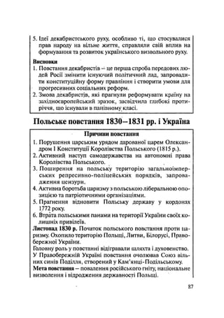 5. Ідеї декабристського руху, особливо ті, що стосувалися
прав народу на вільне життя, справляли свій вплив на
формування та розвиток українського визвольного руху.
Висновки
1. Повстання декабристів -- це перша спроба передових лю-
дей Росії змінити існуючий політичний лад, запровади-
ти конституційну форму правління і створити умови для
прогресивних соціальних реформ.
2. Змова декабристів, які прагнули реформувати країну на
західноєвропейський зразок, засвідчила глибокі проти-
річчя, що існували в панівному класі.
Польське повстання 1830-1831 pp. і Україна
Причини повстання
1. Порушення царським урядом дарованої царем Олексан-
дром І Конституції Королівства Польського (1815 p.).
2. Активний наступ самодержавства на автономні права
Королівства Польського.
3. Поширення на польську територію загальноімпер-
ських репресивно-поліцейських порядків, запрова-
дження цензури.
4. Активна боротьба царизму з польською ліберальною опо-
зицією та патріотичними організаціями.
5. Прагнення відновити Польську державу у кордонах
1772 року.
6. Втрата польськими панами на території України своїх ко-
лишніх привілеїв.
Листопад 1830 р. Початок польського повстання проти ца-
ризму. Охопило територію Польщі, Литви, Білорусі, Право-
бережної України.
Головну роль у повстанні відігравали шляхта і духовенство.
У Правобережній Україні повстання очолював Союз віль-
них синів Поділля, створений у Кам'янці-Подільському.
Мета повстання — повалення російського гніту, національне
визволення і відродження державності Польщі.
87
 
