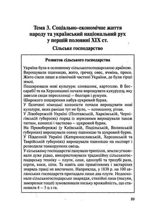 Тема 3. Соціально-економічне життя
народу та український національний рух
у першій половині XIX ст.
Сільське господарство
Розвиток сільського господарства
Україна була в основному сільськогосподарською країною.
Вирощували пшеницю, жито, гречку, овес, ячмінь, просо.
Жито сіяли лише в північній частині України, де були гірші
землі.
Поширювали нові культури: соняшник, картоплю. В Бес-
сарабіїта на Херсонщині почали вирощувати кукурудзу, яку
завезли сюди переселенці — болгари і румуни.
Широкого поширення набув цукровий буряк.
У Галичині німецькі колоністи почали вирощувати нові
культури, яких раніше тут не було, — конюшину, рігіак.
У Лівобережній Україні (Полтавській, Харківській, Черні-
гівській губерніях) поряд із зерновими вирощували також
тютюн, коноплі і частково — цукровий буряк.
На Правобережжі (у Київській, Подільській, Волинській
губерніях) вирощували озиму пшеницю та цукровий буряк.
У Південній Україні (Катеринославській, Херсонській та
Таврійській губерніях) вирощували пшеницю на експорт і
розводили тонкорунних овець.
У сільському господарстві панувало трипілля, землю угною-
вали дуже рідко, використовували традиційну сільськогос-
подарську техніку - плуги, сохи, однозубі та тризубі рала,
серпи, коси, ціпи. Та навіть цих примітивних і застарілих
знарядь праці не вистачало. Наприклад, у 1838 р. на 100 се-
лянських господарств припадало лише два плуги. Недоско-
нале сільськогосподарське знаряддя, стихійні лиха (посухи,
заморозки тощо) зумовлювали низьку врожайність, що ста-
новила 4 — 5 ц з га.
і
89
 
