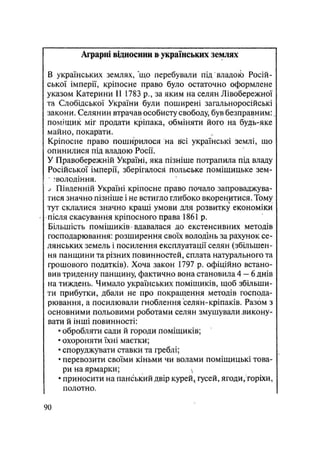 Аграрні відносини & українських землях
В українських землях, що перебували під владоіЬ Росій-
ської імперії, кріпосне право було остаточно оформлене
указом Катерини II 1783 р., за яким на селян Лівобережної
та Слобідської України були поширені загаяьноросійські
закони. Селянин втрачав особисту свободу, був безправним:.
поміщик міг продати кріпака, обміняти його на будь-яке
майно, покарати.
Кріпосне право поширилося на всі українські землі, що
опинилися під владою Росії.
У Правобережній Україні, яка пізніше потрапила під владу
Російської імперії, зберігалося польське поміщицьке зем-
?володіння.
j Південній Україні кріпосне право почало запроваджува-
тися значно пізніше і не встигло глибоко вкоренитися. Тому
тут склалися значно кращі умови для розвитку економіки
•після скасування кріпосного права 1861 р.
Більшість поміщиків • вдавалася до екстенсивних методів
господарювання: розширення своїх володінь за рахунок се-
лянських земель і посилення експлуатації селян (збільшен-
ня панщини та різних повинностей, сплата натурального та
грошового податків). Хоча закон 1797 р. офіційно встано-
вив триденну панщину, фактично вона становила 4 — 6 днів
на тиждень. Чимало українських поміщиків, щоб збільши-
ти прибутки, дбали не про покращення методів господа-
рювання, а посилювали гноблення селян-кріпаків. Разом з
основними польовими роботами селян змушували .викону-
вати й інші повинності:
• обробляти сади й городи поміщиків;
• охороняти їхні маєтки;
• споруджувати ставки та греблі;
• перевозити своїми кіньми чи волами поміщицькі това-
ри на ярмарки; 
• приносити на панський двір курей^ гусей, ягоди, горіхи,
полотно.
90
 