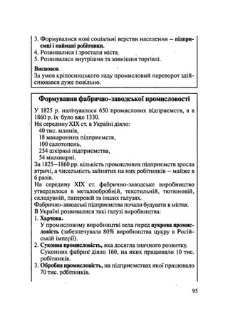 3. Формувалися нові соціальні верстви населення — підпри-
ємці і наймані робітники.
4. Розвивалися і зростали міста.
5. Розвивалася внутрішня та зовнішня торгівлі.
Висновок
За умов кріпосницького ладу промисловий переворот здій-
снювався дуже повільно.
Формування фабрично-заводської промисловості
У 1825 р. налічувалося 650 промислових підприємств, а в
1860 р. їх було вже 1330.
На середину XIX ст. в Україні діяло:
40 тис. млинів,
18 макаронних підприємств,
100 салотопень,
254 шкіряні підприємства,
54 миловарні.
За 1825— 1860 pp. кількість промислових підприємств зросла
втричі, а чисельність зайнятих на них робітників — майже в
6 разів.
На середину XIX ст. фабрично-заводське виробництво
утвердилося в металообробній, текстильній, тютюновій,
. склодувній, паперовій та інших галузях.
Фабрично-заводські підприємства почали будувати в містах.
В Україні розвивалися такі галузі виробництва:
1. Харчова.
У промисловому виробництві вела перед цукрова промис-
ловість (забезпечувала 80% виробництва цукру в Росій-
ській імперії).
2. Суконна промисловість, яка досягла значного розвитку.
Суконних фабрик діяло 160, на яких працювало 10 тис.
робітників.
3. Обробна промисловість, на підприємствах якої працювало
70 тис. робітників.
95
 