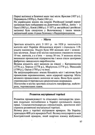 Перші залізниці в Галичині мали такі міста: Ярослав (1857 p.),
Перемишль (1859 р.), Львів (1861 p.).
На українських землях під владою Російської імперії першу
залізницю було побудовано на Донеччині в 1856 p., потім — в
Одесі (1865 р.)5 Києві (1866 р.). У1871 р. австрійські і російські
залізниці було сполучено у Волочаєвську і таким чином
залізничний шлях з'єднав Галичину з Наддніпрянщиною.
• Міста
Зростала кількість міст. З 1811 р. по 1858 р. чисельність
жителів міст України збільшилася втричі і становила !і%
усього населення. Усього було 850 великих міст і невели-
ких містечок. Лише в 62 містах населення становило понад
10 тис. жителів, а в п'яти — понад 50 тис. У великих містах
виникали промислові підприємства і вони стали центрами
фабрично-заводського виробництва,
Велика кількість міст виникла на півдні — Катеринослав
(1776 p.), Херсон (1778 p.), Маріуполь (1779 p.), Миколаїв
(1799 p.), Одеса (1795 р.) та інші.
На західноукраїнських землях більшість міст і містечок були
промислово нерозвиненими, мали аграрний характер. Міста
великою промислового значення не мали. Вони були адміні-
стративними й торговельно-ремісничими осередками.
Поступово в містах зростала кількість мануфактур, майсте-
рень, торговельних лавок.
Розвиток внутрішньої торгівлі
Розвиток промисловості та сільського господарства зумо-
вив подальше поглиблення в Україні суспільного поділу
праці. Сільськогосподарська спеціалізація, зростання міст
сприяли розвиткові внутрішньої торгівлі.
Велику роль у торгівлі відігравали ярмарки. На Україну
припадало 40% усіх ярмарків Росії. Велику популярність мав
Контрактовий ярмарок, який щорічно взимку відбувався
97
 