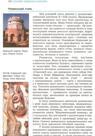 102 І ОСНОВИ ХУДОЖНЬОЇ КУЛЬТУРИ
Романський стиль
Мавзолей короля Теодо-
ріха. Ровена (Італія)
Рел'єф «Страшний суд».
Фрагмент. Собор Сен-
Лазар. Отен (Франція)
Цей художній стиль панував у західноєвро-
пейському мистецтві X—ХШ століть. Провідними
видами мистецтва того часу були архітектура та
скульптурний декор. Назва стилю походить від ла-
тинського слова romanus — «римський». Це пояс-
нюється тим, що романські споруди багато в чому
наслідували ознаки римської архітектури, відріз-
нялися монументальністю конструкцій, широким
застосуванням напівкруглих арок і склепінь, які
спираються на колони. Основними будівлями ро-
манського періоду стали храм-фортеця та замок-
фортеця, для яких характерними є лаконічні
геометричні форми, товсті стіни, маленькі вікна.
Архітектуру романського стилю називають «ду-
ховністю, втіленою в камінні».
Романська скульптура тісно пов'язана
з архітектурою. Вона не була самостійною, а лише
елементом оздоблення будівель, переважно храмів
та монастирів. Так, яскравим прикладом скуль-
птурного мистецтва романського стилю є рель'єф
«Страшний суд», що прикрашає стіну собору Сен-
Лазар в Отені (Франція). Композиція рель'єфу
поділена на кілька ярусів: угорі — янголи
з праведниками, нижче — чорти з грішниками,
а в нижньому ярусі показані душі, що чекають на
суд. Тематика романського скульптурного мистец-
тва обмежена релігійними сюжетами, її головне
призначення — привернути людину до христи-
янської віри, настановити на праведне життя за
законами Божими.
В епоху романського мистецтва розвивались
і різні види живопису: мініатюра, монументаль-
ний живопис, вітраж. Особливого значення набу-
ла книжкова мініатюра, що стала обов'язковим
елементом книги. Монументальний живопис, як
і скульптура, був пов'язаний з архітектурою й віді-
гравав важливу роль в організації інтер'єру со-
борів. Сюжети романського монументального жи-
вопису були присвячені біблійній тематиці.
У музиці романського періоду провідне місце
відводилося церковному співу на основі григоріан-
ського хоралу (одноголосного чоловічого співу чи
 