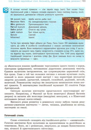 §22. Великі європейські стилі. Античність, романський-, готика, ренесансі 103
В основі нотної грамоти — сім звуків ладу (нот). їхні назви Гвідо
Аретинський узяв з перших складів відомого гімну святому Іоанну, який,
як вважалося, допомагав співцям уникнути хрипоти:
Ut queant laxis
Resonare fibris
Mira gestorum
Famuli tuorum
Solve poluti
Labii reatum
Sancte
lohannes!
Щоби могли раби твої
На солодкозвучних струнах
Проголошувати твої
Дивовижні діяння,
Очисти від гріхів
їхні тлінні вуста,
Святий
Іоанн!
Т 1
— Sfcl V 1
ш к г .ї . RJLi* J
З е З Я Ю Щ
Чутки про винахід Гвідо дійшли до Риму. Папа Іоанн XIX викликав музи-
канта до себе й особисто ознайомився з новою системою позначення
пісенних звуків. Вона виявилася надзвичайно зручною для співу, її засто-
совують до нашого часу. Сдину незручність становив склад «Ут», адже він,
на відміну від інших, закінчувався приголосним. Тож 1540 року відомий
італійський теоретик і вчитель співу Дж. Доні замінив його на склад із
власного прізвища — «До».
лу збагатилося новими прийомами: чергуванням одного голосу з хором,
повторами (рефренами), виконанням додаткових римованих текстів.
Єдиним музичним інструментом, що супроводжував церковний спів,
був орган. Саме в той час склалася система з восьми музичних ладів,
кожний із яких виражав певні настрої і мав характерні мелодичні
звороти: рухливий, урочистий, суворий, спокійний, радісний, легкий,
величний. Романському періоду ми завдячуємо виникненню основ нот-
ної грамоти. Її започаткував італійський музикант XI століття Гвідо
Аретинський.
Світське музичне мистецтво представляли простонародні му-
зиканти. Наприклад, у Франції це були менестрелі (блазні багатих
дворян) та ваганти або жонглери (мандрівні веселуни), а в Німеччині
шпільмани (вільні поети-співці).
Високого рівня розвитку в романську епоху набуло також деко-
ративно-ужиткове мистецтво — литво, чеканка, різьблення по кістці,
мистецтво по емалі.
Готичний стиль
Слово «готичний» походить від італійського gotico — «незвичний».
Готичне мистецтво було культовим за призначенням та релігійним за
тематикою. Воно, як і романське, зверталось до вищих божественних
сил, вічності й християнського світогляду.
 