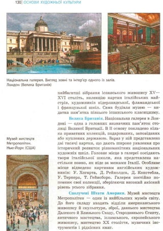 131ІОСНОВИ ХУДОЖНЬО! КУЛЬТУРИ
Національна галерея. Вигляд зовні та інтер'єр одного із залів.
Лондон (Велика Британія)
Музей мистецтв
Метрополітен.
Нью-Йорк (США)
иайбагатші зібрання іспанського живопису XV—
XVI століть, колекцію картин італійських май-
стрів, художників нідерландської, фламандської
і французької шкіл. Сама будівля музею — ви-
датна пам'ятка пізнього іспанського класицизму.
Велика Британія. Національна галерея в Лон-
доні — одна з головних визначних пам'яток сто-
лиці Великої Британії. В її основу покладено кіль-
ка приватних колекцій, подарованих, заповіданих
або куплених державою. Зараз у ній представлено
дві тисячі картин, що дають широке уявлення про
історичний розвиток різноманітних національних
художніх шкіл. Головне місце в галереї посідають
твори італійської школи, яка представлена на-
стільки повно, як ніде за межами Італії. Особливе
місце відведено картинам англійських худож-
ників: У. Хогарта, Д. Рейнолдса, Д. Констебла,
У. Тернера, Т. Гейнсборо. Галерея постійно по-
повнює свої колекції, зберігаючи високий якісний
рівень усього зібрання.
Сполучені Штати Америки. Музей мистецтв
Метрополітен — один із найбільших музеїв світу.
До його складу входять відділи американського
живопису й скульптури, зброї, давнього мистецтва
Далекого й Близького Сходу, Стародавнього Єгипту,
античного мистецтва, ісламського, європейського
живопису, мистецтво XX століття, музичних інс-
трументів і рідкісних книг.
 