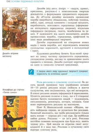 134 І ОСНОВИ ХУДОЖНЬО! КУЛЬТУРИ
Дизайн вітрини
магазину
Дизайн (від англ. design — «задум, проект,
креслення, рисунок») є комплексною творчою
діяльністю з формування предметного середови-
ща. До об'єктів дизайну належать промислові
вироби (виробниче обладнання, побутова техніка,
меблі, одяг, посуд); елементи і складові міського,
виробничого, житлового середовища (оформлен-
ня оточуючого середовища людини); візуальна
інформація (журнали, газети, телебачення та ін-
ше). У залежності від цього визначають дизайн
промислових виробів, середовища, графічний та
інші види дизайнерської творчості.
Дизайн спрямований на створення нових
видів і типів виробів, які відповідають вимогам
суспільства: корисності, зручності в експлуатації
і красі.
Художник-дизайнер бачить будь-який пред-
мет як певну частину предметного середовища,
узгоджуючи розмір, вигляд та призначення цього
предмета з іншими. Дизайн сьогодні перетворився
на один із символів сучасної цивілізації.
а У творах якого виду художньої творчості поєднані
корисність та естетична краса?
Роль реклами в сучасному суспільстві. За до-
сить малий проміжок часу (приблизно останні
10—15 років) реклама міцно увійшла в життя
Кіноафіша до стрічки суспільства, нею зацікавилися, про неї заговорили.
В основі реклами лежать інформація й переконання.
Цінність реклами полягає в тому, що в її створенні
задіяно багато талановитих людей — художників,
письменників, режисерів, акторів, співаків. Саме
вони перетворюють рекламу на мистецтво.
Поет В. Маяковський сказав: «Жодна, на-
віть найкраща справа, не рухається без реклами.
Зазвичай вважають, що треба рекламувати тільки
щось погане — хороша річ і так піде. Це найбільш
хибна думка. Реклама — це ім'я речі. Реклама
постійно повинна нагадувати про будь-яку, навіть
чудову річ». Цей вислів не втратив своєї акту-
альності й у наш час. Реклама в сучасному світі
відіграє ключову роль.
 