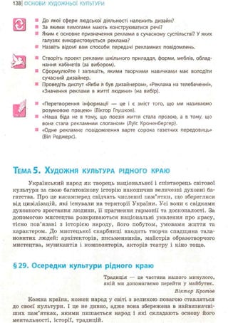 139ІОСНОВИ ХУДОЖНЬО! КУЛЬТУРИ
До якої сфери людської діяльності належить дизайн?
За якими вимогами мають конструюватися речі?
Яким є основне призначення реклами в сучасному суспільстві? У яких
галузях використовується реклама?
Назвіть відомі вам способи передачі рекламних повідомлень.
Створіть проект реклами шкільного приладдя, форми, меблів, облад-
нання кабінетів (за вибором).
Сформулюйте і запишіть, якими творчими навичками має володіти
сучасний дизайнер.
Проведіть диспут «Якби Я був дизайнером», «Реклама на телебаченні»,
«Значення реклами в житті людини» (на вибір).
тш «Перетворення інформації — це і є зміст того, що ми називаємо
розумовою працею» (Віктор Глушков).
«Наша біда не в тому, що поезія життя стала прозою, а в тому., що
вона стала рекламним слоганом» (Луїс Кроненбергер).
«Одне рекламне повідомлення варте сорока газетних передовиць»
(Віл Роджерс).
ТЕМА 5. ХУДОЖНЯ КУЛЬТУРА РІДНОГО КРАЮ
Український народ як творець національної і співтворець світової
культури за свою багатовікову історію накопичиз величезні духовні ба-
гатства. Про це насамперед свідчать численні пам'ятки, що збереглися
від цивілізацій, які існували на території України. Усі вони є свідками
духовного зростання людини, її прагнення гармонії та досконалості. За
допомогою мистецтва розкриваються національні уявлення про красу,
тісно пов'язані з історією народу, його побутом, умовами життя та
характером. До мистецької скарбниці входить творча спадщина тала-
новитих людей: архітекторів, письменників, майстрів образотворчого
мистецтва, музикантів і композиторів, акторів театру і кіно тощо.
§29. Осередки культури рідного краю
Традиція — це частина нашого минулого,
якій ми допомагаємо перейти у майбутнє.
Віктор Кротов
Кожна країна, кожен народ у світі з великою повагою ставляться
до своєї культури. І це не дивно, адже вона збережена в найвизначні-
ших пам'ятках, якими пишається народ і які складають основу його
ментальності, історії, традицій.
 