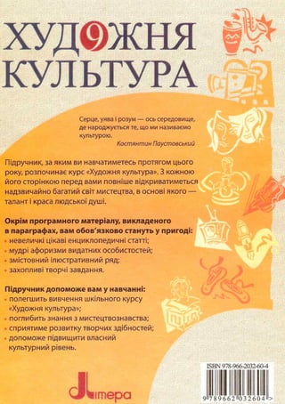 ХУД© ж ня
КУЛЬТУРА
шт.
Серце, уява і розум — ось середовище,
де народжується те, що ми називаємо
культурою.
Костянтин Паустовський
Підручник, за яким ви навчатиметесь протягом цього
року, розпочинає курс «Художня культура». З кожною
його сторінкою перед вами повніше відкриватиметься
надзвичайно багатий світ мистецтва, в основі якого —
талант і краса людської душі.
Окрім програмного матеріалу, викладеного
в параграфах, вам обов'язково стануть у пригоді:
невеличкі цікаві енциклопедичні статті;
мудрі афоризми видатних особистостей;
змістовний ілюстративний ряд;
захопливі творчі завдання.
Підручник допоможе вам у навчанні:
полегшить вивчення шкільного курсу
«Художня культура»;
поглибить знання з мистецтвознавства;
сприятиме розвитку творчих здібностей;
допоможе підвищити власний
культурний рівень.
JLі т е р а
ISBN 978-966-2032-60-4
9 _ . . . . . . >
 