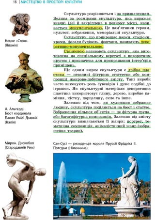16 І МИСТЕЦТВО В ПРОСТОРІ КУЛЬТУРИ
Скульптура розрізняється і за призначенням.
Велика за розмірами скульптура, яка виражає
значні ідеї й закріплена в певному місці, нази-
вається монументальною. Це пам'ятники героям,
культові зображення, меморіальні скульптури.
Скульптуру, що прикрашає парки, стадіони,
храми, фасади будівель, фонтани, називають деко-
Станковою називають скульптуру, яка виго-
товлена на спеціальному верстаті з поворотним
кругом і призначена для прикрашання інтер'єрів
приміщень.
Ще одним видом скульптури є дрібна пла-
стика — невеликі фігурки: статуетки або ком-
позиції жанрово-побутового змісту. Такі вироби
часто виконують роль сувенірів і дуже подібні до
іграшок. Як скульптурні матеріали декоративна
пластика використовує глину, дерево, виробне ка-
міння, кістку, порцеляну, скло та інше.
Залежно від того, як художник зображає
людину, скульптура поділяється на бюст і статую.
Зображення кількох об'єктів — це фігурна група.
або багатофігурна композиція. Залежно від змісту
скульптури визначаються її жанри: портрет, те-
матична композиція, анімалістичний жанр (зобра-
Ж6НН51 тварин).
Сан-Сусі — резиденція короля Пруссії Фрідріха II.
Потсдам (Німеччина)
Нецке «Слон».
(Японія)
А. Альгарді.
Бюст кардинала
Паоло Емілі Дзаккіа
(Італія)
Мирон. Дискобол
(Стародавній Рим)
т£дт? ще
 