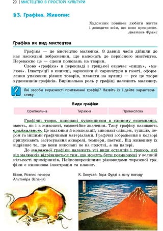 20 І МИСТЕЦТВО В ПРОСТОРІ КУЛЬТУРИ
§3. Графіка. Живопис
Художник повинен любити життя
і доводити всім, що воно прекрасне.
Анатолъ Франс
Графіка як вид мистецтва
Графіка — це мистецтво малюнка. З давніх часів дійшли до
нас наскельні зображення, що належать до первісного мистецтва.
Переважно це — сцени полювань на тварин.
Слово «графіка» в перекладі з грецької означає «пишу», «ма-
люю». Ілюстрації в книжці, зарисовки й карикатури в газеті, оформ-
лення упаковки різних товарів, плакати на вулиці — усе це твори
художників-графіків. Вирішальна роль у графіці належить малюнку.
) І Які засоби виразності притаманні графіці? Назвіть їх і дайте характери-
-1—J стику.
Види графіки
Оригінальна Тиражна Промислова
Графічці твори, виконані художником в єдиному екземплярі,
мають, як і в живописі, самостійне значення. Таку графіку називають
оригінальною. Це малюнки й композиції, виконані олівцем, тушшю, пе-
ром та іншими графічними матеріалами. Графічні зображення в кольорі
припускають застосування акварелі, темпери, пастелі. Від живопису їх
відрізняє те, що вони виконані не на полотні, а на папері.
До тиражної графіки належать усі види естампів і гравюр, які
від малюнків відрізняються тим, що можуть бути розмножені у великій
кількості примірників. Найпоширенішими різновидами тиражної гра-
фіки є книжкова ілюстрація та плакат.
Бізон. Розпис печери
Альтаміра (Іспанія)
К. Хокусай. Гора Фудзі в ясну погоду
 