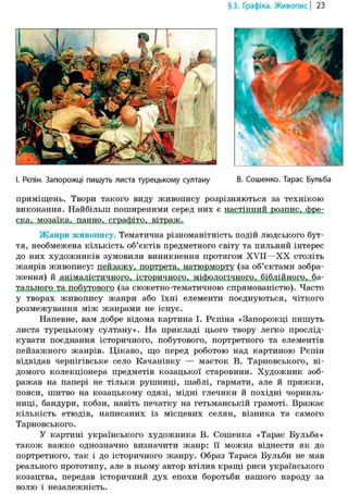 §3. Графіка. Живопис | 23
І. Рєпін. Запорожці пишуть листа турецькому султану В. Сошенко. Тарас Бульба
приміщень. Твори такого виду живопису розрізняються за технікою
виконання. Найбільш поширеними серед них є настінний, розпис, фре-
ска, мозаїка, панно, сграфіто, вітраж.
Жанри живопису. Тематична різноманітність подій людського бут-
тя, необмежена кількість об'єктів предметного світу та пильний інтерес
до них художників зумовили виникнення протягом XVII—XX століть
жанрів живопису: пейзажу, портрета, натюрморту (за об'єктами зобра-
ження) й анімалістичного, історичного, міфологічного, біблійного, ба-
тального та побутового (за сюжетно-тематичною спрямованістю). Часто
у творах живопису жанри або їхні елементи поєднуються, чіткого
розмежування між жанрами не існує.
Напевне, вам добре відома картина І. Рєпіна «Запорожці пишуть
листа турецькому султану». На прикладі цього твору легко прослід-
кувати поєднання історичного, побутового, портретного та елементів
пейзажного жанрів. Цікаво, що перед роботою над картиною Рєпін
відвідав чернігівське село Качанівку — маєток В. Тарновського, ві-
домого колекціонера предметів козацької старовини. Художник зоб-
ражав на папері не тільки рушниці, шаблі, гармати, але й пряжки,
пояси, шитво на козацькому одязі, мідні глечики й похідні чорниль-
ниці, бандури, кобзи, навіть печатку на гетьманській грамоті. Вражає
кількість етюдів, написаних із місцевих селян, візника та самого
Тарновського.
У картині українського художника В. Сошенка «Тарас Бульба»
також важко однозначно визначити жанр: її можна віднести як до
портретного, так і до історичного жанру. Образ Тараса Бульби не мав
реального прототипу, але в ньому автор втілив кращі риси українського
козацтва, передав історичний дух епохи боротьби нашого народу за
волю і незалежність.
 