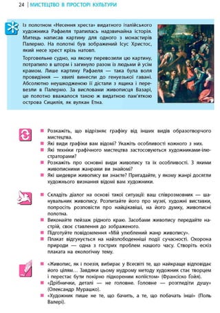 24 І МИСТЕЦТВО В ПРОСТОРІ КУЛЬТУРИ
Із полотном «Несення хреста» видатного італійського
художника Рафаеля трапилась надзвичайна історія.
Митець написав картину для одного з монастирів
Палермо. На полотні був зображений Ісус Христос,
який несе хрест крізь натовп.
Торговельне судно, на якому перевозили цю картину,
потрапило в шторм і загинуло разом із людьми й усім
крамом. Лише картину Рафаеля — така була воля
провидіння — хвилі винесли до генуезької гавані.
Абсолютно неушкодженою її дістали з ящика і пере-
везли в Палермо. За висловами живописця Базарі,
це полотно вважалося такою ж видатною пам'яткою
острова Сицилія, як вулкан Етна.
Розкажіть, що відрізняє графіку від інших видів образотворчого
мистецтва.
Які види графіки вам відомі? Укажіть особливості кожного з них.
Які техніки графічного мистецтва застосовуються художниками-ілю-
страторами?
Розкажіть про основні види живопису та їх особливості. З якими
живописними жанрами ви знайомі?
Які шедеври живопису ви знаєте? Пригадайте, у якому жанрі досягли
художнього визнання відомі вам художники.
Складіть діалог на основі такої ситуації: ваш співрозмовник — ша-
нувальник живопису. Розпитайте його про музеї, художні виставки,
попросіть розповісти про найцікавіші, на його думку, живописні
полотна.
Виконайте пейзаж рідного краю. Засобами живопису передайте на-
стрій, своє ставлення до зображеного.
Підготуйте повідомлення «Мій улюблений жанр живопису».
Плакат відгукується на найзлободенніші події сучасності. Охорона
природи — одна з гострих проблем нашого часу. Створіть ескіз
плаката на екологічну тему.
«Живопис, як і поезія, вибирає у Всесвіті те, що найкраще відповідає
його цілям... Завдяки цьому мудрому методу художник стає творцем
і перестає бути покірно підкореним копіїстом» (Франсіско Ґойя).
«Дрібнички, деталі — не головне. Головне — розгледіти душу»
(Олександр Мурашко).
«Художник пише не те, що бачить, а те, що побачать інші» (Поль
Валері).
 