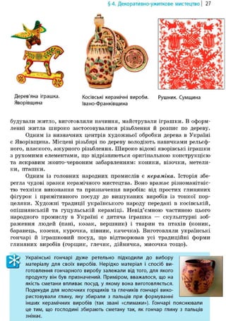 Дерев'яна іграшка.
Яворівщина
§ 4. Декоративно-ужиткове мистецтво | 27
Косівські керамічні вироби.
Івано-Франківщина
Рушник. Сумщина
будували житло, виготовляли начиння, майстрували іграшки. В оформ-
ленні житла широко застосовувалися різьблення й розпис по дереву.
Одним із визначних центрів художньої обробки дерева в Україні
є Яворівщина. Місцеві різьбярі по дереву володіють навичками рельеф-
ного, плаского, ажурного різьблення. Широко відомі яворівські іграшки
з рухомими елементами, що відрізняються оригінальною конструкцією
та яскравим жовто-червоним забарвленням: коники, візочки, метели-
ки, пташки.
Одним із головних народних промислів є кераміка. Історія збе-
регла чудові зразки керамічного мистецтва. Воно вражає різноманітніс-
тю техніки виконання та призначення виробів: від простих глиняних
фігурок і примітивного посуду до вишуканих виробів із тонкої пор-
целяни. Художні традиції українського народу передані в косівській,
опішнянській та гуцульській кераміці. Невід'ємною частиною цього
народного промислу в Україні є дитяча іграшка — скульптурні зоб-
раження людей (пані, козак, вершник) і тварин та птахів (коник,
баранець, козеня, курочка, півник, качечка). Виготовляли українські
гончарі й іграшковий посуд, що відтворював усі традиційні форми
глиняних виробів (горщик, глечик, дійничка, мисочка тощо).
Efe Українські гончарі дуже ретельно підходили до вибору
W матеріалу для своїх виробів. Нерідко матеріал і спосіб ви-
готовлення гончарного виробу залежали від того, для якого
продукту він був призначений. Приміром, вважалося, що на
якість сметани впливає посуд, у якому вона виготовляється.
Подекуди для молочних горщиків та глечиків гончарі вико-
ристовували глину, яку збирали з пальців при формуванні
інших керамічних виробів (так звані «слимаки»). Гончарі пояснювали
це тим, що господині збирають сметану так, як гончар глину з пальців
знімає.
 