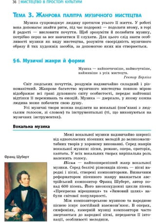 36 І МИСТЕЦТВО В ПРОСТОРІ КУЛЬТУРИ
ТЕМА 3 . ЖАНРОВА ПАЛІТРА МУЗИЧНОГО МИСТЕЦТВА
Музика супроводжує людину протягом усього її життя. У роботі
вона допомагає знайти ритм, під час подорожі — подолати втому, в горі
й радості — висловити почуття. Щоб зрозуміти й полюбити музику,
потрібно перш за все навчитися її слухати. Для цього слід знати особ-
ливості музики як виду мистецтва, розуміти своєрідність музичного
образу й тих художніх засобів, за допомогою яких він створюється.
§6. Музичні жанри й форми
Музика — найпоетичніше, наймогутніше,
найживіше з усіх мистецтв.
Гектор Берліоз
Світ людських почуттів, роздумів надзвичайно складний і різ-
номанітний. Жанрове багатство музичного мистецтва повною мірою
відображає всі грані духовного світу особистості, передає найтонші
відтінки її переживань та емоцій. Музика — дзеркало, у якому кожна
людина може побачити свою душу.
Усі музичні твори можна поділити на вокальні (пов'язані з люд-
ським голосом, зі словом) та інструментальні (ті, що виконуються на
музичних інструментах).
Вокальна музика
Межі вокальної музики надзвичайно широкі:
від одноголосних пісенних мелодій до великомасш-
табних творів у хоровому виконанні. Серед жанрів
вокальної музики: пісня, романс, опера, ораторія,
кантата. У всіх вокальних творах вирішальна роль
Франц Шуберт належить голосу.
Пісня — найпоширеніший жанр вокальної
музики. Серед безлічі різновидів пісень — пісні на-
родні і пісні, створені композиторами. Визначним
реформатором пісенного жанру вважається авс-
трійський композитор Франц Шуберт, автор по-
над 600 пісень. Його високохудожні цикли пісень
«Прекрасна мірошниця» та «Зимовий шлях» на-
були світової популярності.
Між композиторською музикою та народною
піснею існує постійний взаємозв'язок. В операх,
симфоніях, камерній музиці композитори часто
звертаються до народної пісні, передаючи її інто-
нації, особливості мелодики.
 