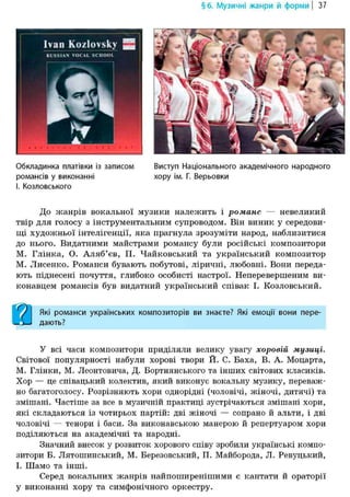 §6. Музичні жанри й форми | 37
Ivan Kozlovsky 2
RUSSIAN VOCAL SCHOOL
Обкладинка платівки із записом Виступ Національного академічного народного
романсів у виконанні хору ім. Г. Верьовки
І. Козловеького
До жанрів вокальної музики належить і романс — невеликий
твір для голосу з інструментальним супроводом. Він виник у середови-
щі художньої інтелігенції, яка прагнула зрозуміти народ, наблизитися
до нього. Видатними майстрами романсу були російські композитори
М. Глінка, О. Аляб'ев, П. Чайковський та український композитор
М. Лисенко. Романси бувають побутові, ліричні, любовні. Вони переда-
ють піднесені почуття, глибоко особисті настрої. Неперевершеним ви-
конавцем романсів був видатний український співак І. Козловський.
Які романси українських композиторів ви знаєте? Які емоції вони пере-
дають?
У всі часи композитори приділяли велику увагу хоровій музиці.
Світової популярності набули хорові твори Й. С. Баха, В. А. Моцарта,
М. Глінки, М. Леонтовича, Д. Бортнянського та інших світових класиків.
Хор — це співацький колектив, який виконує вокальну музику, переваж-
но багатоголосу. Розрізняють хори однорідні (чоловічі, жіночі, дитячі) та
змішані. Частіше за все в музичній практиці зустрічаються змішані хори,
які складаються із чотирьох партій: дві жіночі — сопрано й альти, і дві
чоловічі — тенори і баси. За виконавською манерою й репертуаром хори
поділяються на академічні та народні.
Значний внесок у розвиток хорового співу зробили українські компо-
зитори Б. Лятошинський, М. Березовський, П. Майборода, Л. Ревуцький,
І. Шамо та інші.
Серед вокальних жанрів найпоширенішими є кантати й ораторії
у виконанні хору та симфонічного оркестру.
 