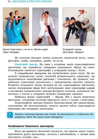 54 І МИСТЕЦТВО В ПРОСТОРІ КУЛЬТУРИ
Бальні танці вальс і ча-ча-ча. Школа-студія
«Дане Колледж»
Естрадний танець.
Шоу-балет «Respect»
До сучасних бальних танців відносять віденський вальс, танго,
фокстрот, самбу, пасадобль, румбу, ча-ча-ча.
Сценічний танець. Це один з основних видів хореографічного
мистецтва, що передбачає створення художнього образу на сцені.
Різновидами сценічної хореографії є естрадний танець і балет.
З естрадними танцями ми зустрічаємось дуже часто. Це не-
величкі танцювальні сцени, зазвичай розважального характеру, що
відрізняються енергійними ритмами і пластикою. Як правило, тан-
цювальні композиції доповнюють і прикрашають виступи співаків.
Розвиток естрадного танцю вплинув на все хореографічне мистецтво,
значно поширивши сферу його застосування: нині хореографи задіяні
в постановці танцювальних номерів фігурного катання, художньої гім-
настики, а також у створенні великих концертних програм.
Найвища форма хореографії — балет. Він є видом сценічного
мистецтва, основними засобами виразності якого є танець і пантоміма.
Хореографічні вистави бувають багатоактними або одноактними,
сюжетними або безсюжетними, можуть являти собою хореографічні
мініатюри або концертні композиції.
Наведіть приклади відомих вам танців, які виконуються в повільному або
швидкому темпі. Які емоції вони передають?
Особливості балетного мистецтва
Коли ми дивимось балетний спектакль, нас вражає краса танцю,
відточеність рухів виконавців, легкість і витонченість, з якими вони
виконують складні «па».
 