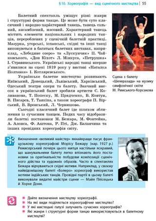 §10. Хореографія — вид сценічного мистецтва | 55
Балетний спектакль уміщує різні жанри
і структурні форми танцю. Це може бути суто кла-
сичний і народно-характерний танець, танець соль-
ний, ансамблевий, масовий. Характерний танець
містить елементи національних і народних тан-
ців, перероблених у сценічній балетній практиці.
Мазурка, угорські, іспанські, східні та інші танці
виконуються в багатьох балетних виставах, напри-
клад, «Лебедине озеро>> та «Лускунчик» П. Чай-
ковського, «Дон Кіхот» Л. Мінкуса, «Петрушка»
І. Стравинського. Українські народні танці вперше
з'явилися на сцені 1819 року у виставі «Наталка
Полтавка» І. Котляревського.
Українське балетне мистецтво розвивають
Київський, Донецький, Львівський, Харківський,
Одеський театри опери та балету. Значний вне-
сок в український балет зробили артисти С. Ко-
ливанова, Т. Попеску, М. Прядченко, В. Ковтун,
В. Писарєв, Т. Таякіна, а також хореографи П. Вір-
ський, В. Вронський, Л. Чернишова.
Сьогодні класичний балет іде шляхом збли-
ження із сучасним танцем. Подих часу відобрази-
ли балетні постановки М. Бежара, М. Фонтейна,
А. Алонса, Ф. Аштона, Р. Пті, Дж. Баланчина та
інших провідних хореографів світу.
Сцена з балету
«Шехеразада» на музику
симфонічної сюїти
М. Римського-Корсакова
Визначення «великий майстер» якнайкраще пасує фран-
цузькому хореографові Морісу Бежару (нар. 1927 р.)
Режисерський почерк цього митця настільки яскравий,
що шанувальники балету легко впізнають його поста-
новки за оригінальністю побудови композиції сценіч-
ного дійства та художніх образів. Часто в спектаклях
Бежара відчуваються східні мотиви. Наприклад, у своєму
найвідомішому балеті «Болеро» хореограф використав
мотиви індійських танців. Провідні партії в цьому балеті
виконували видатні майстри сцени — Майя Плісецька
й Хорхе Донн.
S Дайте визначення мистецтву хореографії.
На які види поділяється хореографічне мистецтво?
У які мистецькі галузі залучають сучасних хореографів?
Які жанри і структурні форми танцю використовуються в балетному
мистецтві?
 