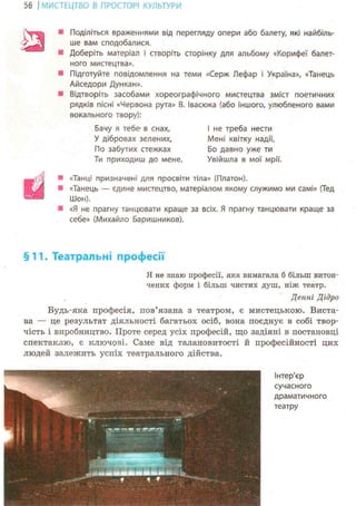 56 І МИСТЕЦТВО В ПРОСТОРІ КУЛЬТУРИ
Поділіться враженнями від перегляду опери або балету, які найбіль-
ше вам сподобалися.
Доберіть матеріал і створіть сторінку для альбому «Корифеї балет-
ного мистецтва».
Підготуйте повідомлення на теми «Серж Лефар і Україна», «Танець
Айседори Дункан».
Відтворіть засобами хореографічного мистецтва зміст поетичних
рядків пісні «Червона рута» В. Івасюка (або іншого, улюбленого вами
вокального твору):
Бачу я тебе- в снах, І не треба нести
У дібровах зелених, Мені квітку надії,
По забутих стежках Бо давно уже ти
Ти приходиш до мене. Увійшла в мої мрії.
«Танці призначені для просвіти тіла» (Платон).
«Танець — єдине мистецтво, матеріалом якому служимо ми самі» (Тед
ІІІон).
«Я не прагну танцювати краще за всіх. Я прагну танцювати краще за
себе» (Михайло Баришников).
§11. Театральні професії
Я не знаю професії, яка вимагала б більш витон-
чених форм і більш чистих душ, ніж: театр.
Денні Дідро
Будь-яка професія, пов'язана з театром, є мистецькою. Виста-
ва — це результат діяльності багатьох осіб, вона поєднує в собі твор-
чість і виробництво. Проте серед усіх професій, що задіяні в постановці
спектаклю, є ключові. Саме від талановитості й професійності цих
людей залежить успіх театрального дійства.
 