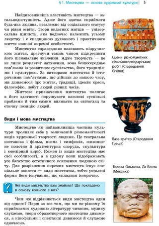 § 1. Мистецтво — основа художньої культури | 5
Найдивовижніша властивість мистецтва — за-
гальнодоступність. Адже його здатна сприймати
будь-яка людина, незалежно від соціального статусу
чи рівня освіти. Твори видатних митців — універ-
сальна цінність, яка водночас належить усьому
людству і є спадщиною духовного і практичного
життя кожної окремої особистості.
Мистецтво справедливо називають підручни-
ком життя, прагнучи таким чином підкреслити
його пізнавальне значення. Адже творчість — це
не лише результат натхнення, вона безпосередньо
пов'язана із розвитком суспільства, його традиція-
ми і культурою. За витворами мистецтва й істо-
ричними пам'ятками, що дійшли до нашого часу,
ми дізнаємося про життя, традиції, ідеали краси,
філософію, побут людей різних часів.
Життєве призначення мистецтва полягає
в його здатності порушувати важливі суспільні
проблеми й тим самим впливати на світогляд та
етичну позицію людей.
Види і мова мистецтва
Мистецтво як найважливіша частина куль-
тури проявляє себе у величезній різноманітності
видів художньої творчості людини. Це театральна
постанова і фільм, поема і симфонія, живопис-
не полотно й архітектурна споруда, скульптура
і ювелірний виріб. Кожен із видів мистецтва має
свої особливості, а в цілому вони відображають
усе багатство естетичного осягнення людиною сві-
ту. Для розрізнення окремих мистецтв існує спе-
ціальне поняття — види мистецтва, тобто усталені
форми його існування, що склалися історично.
Сцени різноманітних
сільськогосподарських
робіт (Стародавній
Єгипет)
Ваза-кратер (Стародавня
Греція)
Голова Ольмека. Ла-Вента
(Мексика)
Які види мистецтва вам знайомі? Що покладено
в основу кожного з них?
Чим же відрізняються види мистецтва один
від одного? Перш за все тим, що ми по-різному їх
сприймаємо: художню літературу читаємо, музику
слухаємо, твори образотворчого мистецтва дивимо-
ся, а кінофільми і спектаклі дивимося й слухаємо
одночасно.
 