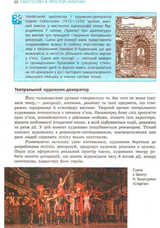 60 І МИСТЕЦТВО В ПРОСТОРІ КУЛЬТУРИ
^ I ^ Італійський архітектор і художник-декоратор
Серліо Себастьяно (1475—1554) зробив знач-
ний внесок у мистецтво сценографії епохи Від-
родження. У своєму «Трактаті про архітектуру»
він виклав три принципи створення театральних
декорацій. Сцена для комедії мала представляти
«надзвичайно вузьку й глибоку перспективу ву-
лиці з чисельними лавками й будинками, що дає
можливість із легкістю збільшити кількість картин
у п'єсі». Сцена для трагедії — «міський майдан
із громадськими будівлями в суворому стилі».
А «сатиричні іділії та фарси» мають розігруватися
на тлі декорацій у дусі пасторалі (умиротвореного
сільського пейзажу в ніжних світлих тонах).
Театральний художник-декоратор
Його талановитими руками створюється те, без чого не може існу-
вати театр,— декорації, костюми, реквізит та інші предмети, що ство-
рюють середовище й атмосферу вистави. Творчий процес театрального
художника починається з читання п'єси. Насамперед йому слід зрозуміти
ідею п'єси, познайомитися з дійовими особами, пізнати їхні характери,
відчути особливості історичної епохи, в якій відбуваються події, динаміку
та ритм дії. У цей момент художник уподібнюється режисерові. Тісний
контакт художника з режисером-постановником, взаєморозуміння цих
двох людей сприяють успіху всього спектаклю.
Розвиваючи загальну ідею постановки, художник береться до
розроблення ескізів, декорацій, продумує художнє рішення в цілому.
Перш ніж оформляти реальний простір сцени, художник театру ро-
бить макети декорацій, що мають відповідати часу й місцю дії, жанру
спектаклю, характеру його героїв.
Сцена
з балету
А. Хачатуряна
«Спартак»
 
