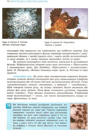 74 І МИСТЕЦТВО В ПРОСТОРІ КУЛЬТУРИ
Кадр зі стрічки А. Попова Кадр зі стрічки Ю. Норштейна
«Велика таємниця води» «їжачок у тумані»
популярне кіно примушує нас замислитись про майбутнє людства. Для
створення науково-популярного фільму режисери використовують і доку-
ментальні зйомки, і засоби ігрового кіно, і навіть засоби мультиплікації.
А щодо жанрів, то в ньому панують традиційна лекція та нарис.
До науково-популярного кіно належать навчальні й дослідницькі
фільми. Найвідомішими творами цього виду мистецтва є «Прогулянки
з динозаврами» (реж. Дж. Джеймс), «Прогулянки з чудовиськами»
(реж. Н. Патерсон), «Велика таємниця води» (реж. А. Попова) та інші
проекти.
А німа пінне кіно. До цього виду кіномистецтва відносять фільми,
створені шляхом зйомки послідовних фаз руху намальованих (графічна
мультиплікація) або об'ємних (об'ємна мультиплікація) об'єктів. Слово
«мультиплікація» означає «множення», а анімація — «уособлення».
Щоб створити ілюзію руху, на плівку знімають безліч малюнків або
різних фаз руху ляльки. Коли фази починають рухатися, персонаж
немов «оживає». Тому фільми називають анімаційними. Улюблений
жанр мультиплікації — казка, але також використовують жанри са-
тири, фантастики та інші.
Вік мистецтва анімації дослідники визначають по-
різному. Найбільш сміливі стверджують, що анімація
виникла задовго до нашої ери. Первісні художники
намагались показати життя через рух доступними
засобами. Це були серії зображень однієї й тієї са-
мої тварини, які дещо різняться позами. Саме тому
ми можемо побачити наскельні зображення коня чи
бика, у якого шість ніг або два хвости. Такі малюн-
ки знайдені в печерах Ласко (Франція) та Альтаміра
(Іспанія).
 