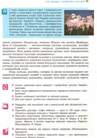 §18. Народна і професійна культурні 89
Е ^ У горах Південної Дакоти (один з американських
[у штатів) є незвичайна монументальна скульптура,
у якій увіковічена історія США. Скульптура вико-
нана зі скельної породи гори Рашмор скульптором
Дж. Борглем. Портрети чотирьох американських
президентів (Дж. Вашингтона, Т. Джефферсона,
А.Лінкольна й Т.Рузвельта) здаються незрівнянно
величезними. Висота висічених скульптур сягає
18 метрів. Робота над пам'ятником велася протягом
1926—1941 років і перервалася зі смертю автора.
леною людиною. Наприклад, живопис Пікассо або музика Шенберга.
Коло її споживачів — високоосвічена частина суспільства: постійні
відвідувачі музеїв і виставок, театрали, художники, письменники,
музиканти. Коли рівень освіти населення зростає, коло шанувальників
високої елітарної культури розширюється.
Протилежною елітарній культурі є культура масова. Вона зорієн-
тована на сприйняття широким загалом суспільства і відображає праг-
нення, потреби та естетичні смаки більшості населення. На відміну від
елітарної для масової культури одним із важливих чинників розвитку
є комерційний успіх.
Отже, світська, релігійна, елітарна та масова культури надають мо-
жливостей реалізувати потребу в пізнанні світу мовою художніх образів
людям різноманітних переконань, вікових категорій, суспільних верств.
• Укажіть характерні риси народної і професійної культур. Наведіть
приклади.
• Яким чином відбувається взаємозв'язок народного мистецтва з про-
фесійним?
• Назвіть особливості релігійної та світської культур.
• Для яких верств суспільства створюється масове мистецтво?
• Передайте свій емоційний стан у реалістичній або абстрактній ком-
позиції.
• Підготуйте доповідь «Софія Київська — одне із 100 чудес світу»,
«Елементи народної культури у творчості відомих митців».
• Підготуйте комп'ютерну презентацію «Церковна музика у творчості
західноєвропейських композиторів (Й. С. Баха, Й. Гайдна, В. А. Мо-
царта», «Фрески й мозаїки видатних майстрів живопису (Рафаеля,
Мікеланджело, Ф. Грека)».
• «Мистецтво вимагає від людини повної пожертви» (Мікеланджело
Буонаротті).
• «Посилати світло в глибину людського серця — ось призначення
s
я
ш
 