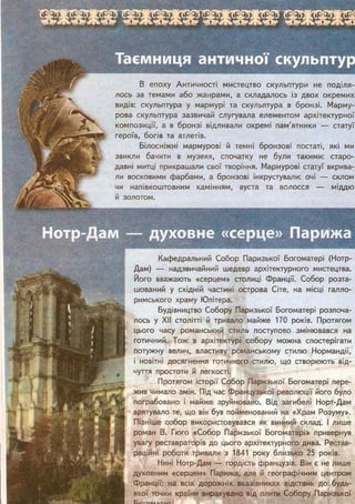 В епоху Античності мистецтво скульптури не поділя-
лось за темами або жанрами, а складалось із двох окремих
видів: скульптура у мармурі та скульптура в бронзі. Марму-
рова скульптура зазвичай слугувала елементом архітектурної
композиції, а в бронзі відливали окремі пам'ятники — статуї
героїв, богів та атлетів.
Білосніжні мармурові й темні бронзові постаті, які ми
звикли бачити в музеях, спочатку не були такими: старо-
давні митці прикрашали свої творіння. Мармурові статуї вкрива-
ли восковими фарбами, а бронзові інкрустували: очі — склом
чи напівкоштовним камінням, вуста та волосся — міддю
й золотом.
Кафедральний Собор Паризької Богоматері (Нотр-
Дам) — надзвичайний шедевр архітектурного мистецтва.
Його вважають «серцем» столиці Франції. Собор розта-
шований у східній частині острова Сіте, на місці гапло-
римського храму Юпітера.
Будівництво Собору Паризької Богоматері розпоча-
лось у XII столітті й тривало майже 170 років. Протягом
цього часу романський стиль поступово змінювався на
готичний. Тож в архітектурі собору можна спостерігати
потужну велич, властиву романському стилю Нормандії,
і новітні досягнення готичного стилю, що створюють від-
чуття простоти й легкості.
Протягом історії Собор Паризької Богоматері пере-
жив чимало змін. Під час Французької революції його було
пограбовано і майже зруйновано. Від загибелі Норт-Дам
врятувало те, що він був пойменований на «Храм Розуму».
Пізніше собор використовувався як винний склад. І лише
роман В. Гюго «Собор Паризької Богоматері» привернув
увагу реставраторів до цього архітектурного дива. Рестав-
раційні роботи тривали з 1841 року близько 25 років.
Нині Нотр-Дам — гордість французів. Він є не лише
духовним «серцем» Парижа, але й географічним центром
Франції: на всіх дорожніх вказівниках відстань до будь-
якої точки країни вирахувано від плити Собору Паризької
 