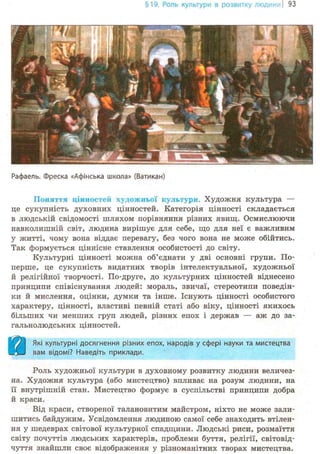 §19. Роль культури в розвитку люде 93
Рафаель. Фреска «Афінська школа» (Ватикан)
Поняття цінностей художньої культури. Художня культура —
це сукупність духовних цінностей. Категорія цінності складається
в людській свідомості шляхом порівняння різних явищ. Осмислюючи
навколишній світ, людина вирішує для себе, що для неї є важливим
у житті, чому вона віддає перевагу, без чого вона не може обійтись.
Так формується ціннісне ставлення особистості до світу.
Культурні цінності можна об'єднати у дві основні групи. По-
перше, це сукупність видатних творів інтелектуальної, художньої
й релігійної творчості. По-друге, до культурних цінностей віднесено
принципи співіснування людей: мораль, звичаї, стереотипи поведін-
ки й мислення, оцінки, думки та інше. Існують цінності особистого
характеру, цінності, властиві певній статі або віку, цінності якихось
більших чи менших груп людей, різних епох і держав — аж до за-
гальнолюдських цінностей.
Ш Щ Які культурні досягнення різних епох, народів у сфері науки та мистецтва
вам відомі? Наведіть приклади.
Роль художньої культури в духовному розвитку людини величез-
на. Художня культура (або мистецтво) впливає на розум людини, на
її внутрішній стан. Мистецтво формує в суспільстві принципи добра
й краси.
Від краси, створеної талановитим майстром, ніхто не може зали-
шитись байдужим. Усвідомлення людиною самої себе знаходить втілен-
ня у шедеврах світової культурної спадщини. Людські риси, розмаїття
світу почуттів людських характерів, проблеми буття, релігії, світовід-
чуття знайшли своє відобрал^ення у різноманітних творах мистецтва.
 