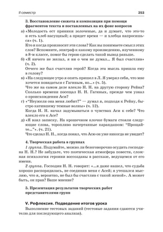 ІІ семестр	 253
3. Восстановление сюжета и композиции при помощи
фрагментов текста и поставленных на их фоне вопросов
а)	«Молодость ест пряники золоченые, да и думает, что это-то
и есть хлеб насущный; а придет время — и хлебца напросишь-
ся» (ч. 1).
Кто и когда произносит эти слова? Как вы понимаете смысл этих
слов? Вспомните, эпиграф к какому произведению, изученному
в 8-м классе, помог бы герою сделать такой вывод раньше.
б)	«Я ничего не желал, я ни о чем не думал… Я был счастлив»
(ч. 2).
Отчего же был счастлив герой? Когда эта мысль пришла ему
в голову?
в)	«На следующее утро я опять пришел в Л. Я уверял себя, что мне
хочется повидаться с Гагиным, но…» (ч. 5).
Что же на самом деле влекло Н. Н. на другую сторону Рейна?
Сколько времени посещал Н. Н.  Гагиных, прежде чем узнал
о происхождении Аси?
г)	«“Неужели она меня любит?” — думал я, подходя к Рейну, бы-
стро катившему темные волны» (ч. 12).
Когда Н. Н. начал задумываться о чувствах Аси к себе? Что
влекло его к Асе?
д)	«Я взял записку. На крошечном клочке бумаги стояли следу-
ющие слова, торопливо начертанные карандашом: “Прощай-
те…”». (ч. 21).
Что сделал Н. Н., когда понял, что Асю он уже никогда не увидит?
4. Творческая работа в группах
1 группа. Подумайте, можно ли безоговорочно осудить господи-
на Н. Н.? Не забудьте, что поэтическая атмосфера повести, слож-
ная психология героини воссозданы в рассказе, ведущемся от его
имени.
2 группа. Господин Н. Н. говорит: «…я даже нашел, что судьба
хорошо распорядилась, не соединив меня с Асей; я утешался мыс-
лию, что я, вероятно, не был бы счастлив с такой женой». А может
быть, он прав? Ваше мнение?
5. Презентация результатов творческих работ
представителями групп
V. Рефлексия. Подведение итогов урока
Выполнение тестовых заданий (тестовые задания сдаются учи-
телю для последующего анализа).
 